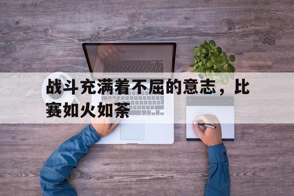 包含战斗充满着不屈的意志,比赛如火如荼的词条 包含战斗充满着不屈的意志,比赛如火如荼的词条