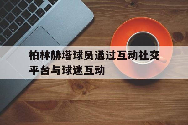 关于柏林赫塔球员通过互动社交平台与球迷互动的信息